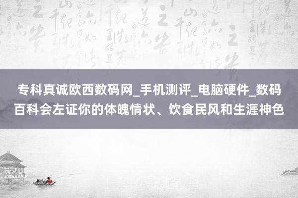 专科真诚欧西数码网_手机测评_电脑硬件_数码百科会左证你的体魄情状、饮食民风和生涯神色